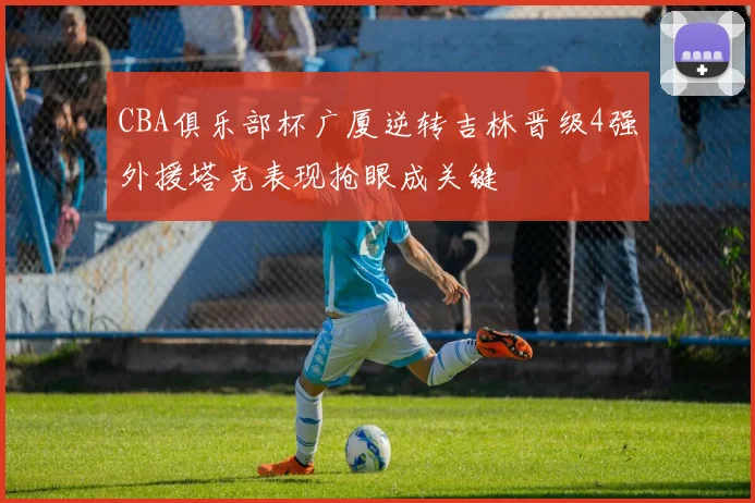 CBA俱乐部杯广厦逆转吉林晋级4强外援塔克表现抢眼成关键
