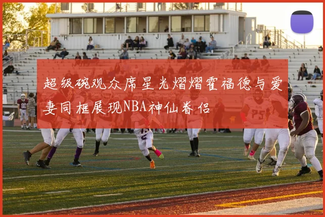 超级碗观众席星光熠熠霍福德与爱妻同框展现NBA神仙眷侣
