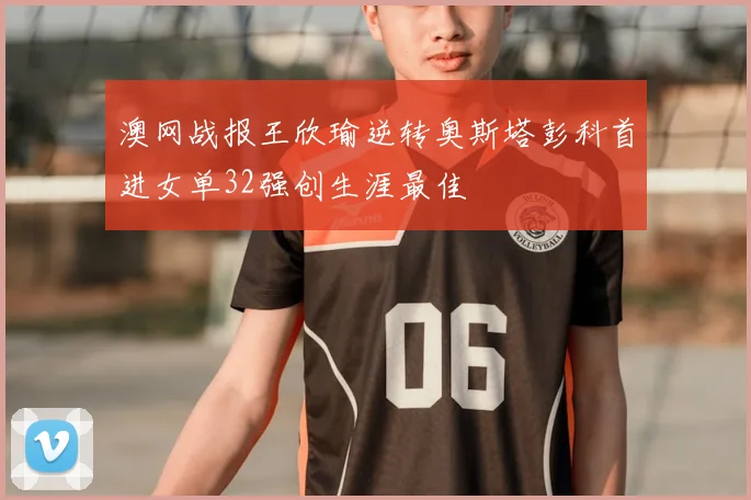 澳网战报王欣瑜逆转奥斯塔彭科首进女单32强创生涯最佳