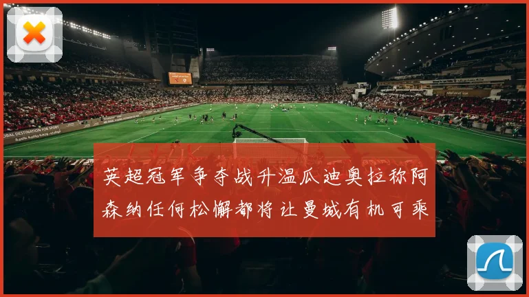 英超冠军争夺战升温瓜迪奥拉称阿森纳任何松懈都将让曼城有机可乘