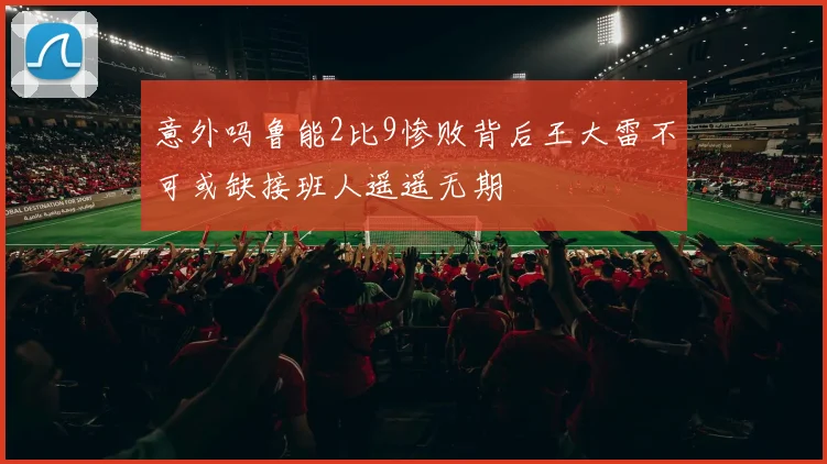 意外吗鲁能2比9惨败背后王大雷不可或缺接班人遥遥无期