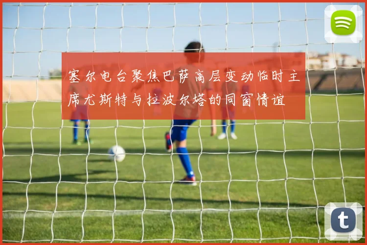 塞尔电台聚焦巴萨高层变动临时主席尤斯特与拉波尔塔的同窗情谊