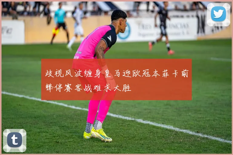 歧视风波缠身皇马迎欧冠本菲卡前锋停赛客战难求大胜