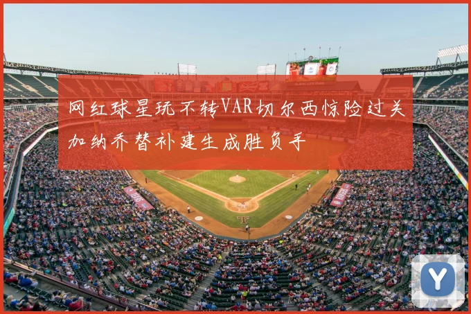 网红球星玩不转VAR切尔西惊险过关加纳乔替补建生成胜负手