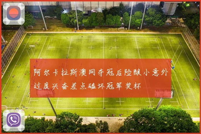 阿尔卡拉斯澳网夺冠后险酿小意外过度兴奋差点磕坏冠军奖杯