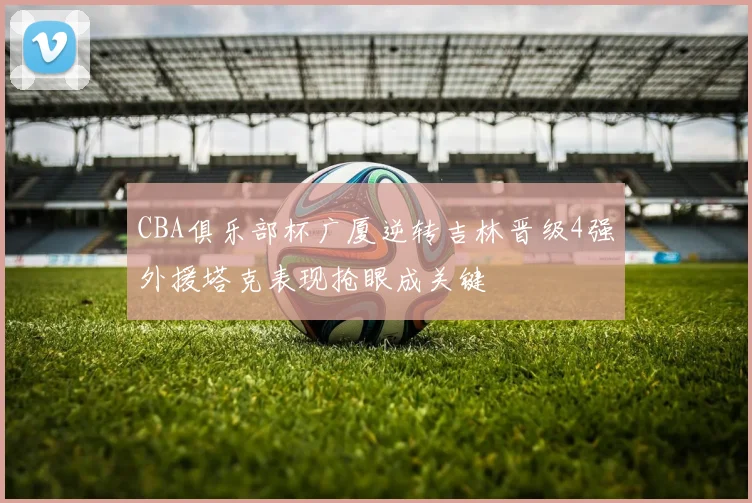 CBA俱乐部杯广厦逆转吉林晋级4强外援塔克表现抢眼成关键