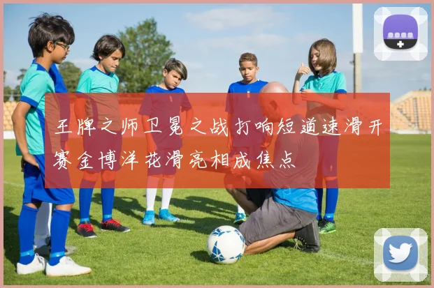 王牌之师卫冕之战打响短道速滑开赛金博洋花滑亮相成焦点