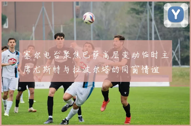 塞尔电台聚焦巴萨高层变动临时主席尤斯特与拉波尔塔的同窗情谊