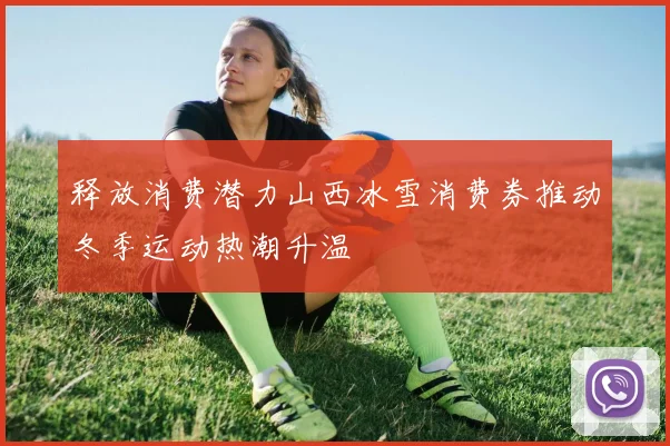 释放消费潜力山西冰雪消费券推动冬季运动热潮升温