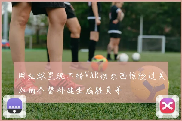 网红球星玩不转VAR切尔西惊险过关加纳乔替补建生成胜负手