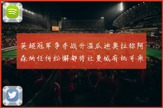 英超冠军争夺战升温瓜迪奥拉称阿森纳任何松懈都将让曼城有机可乘